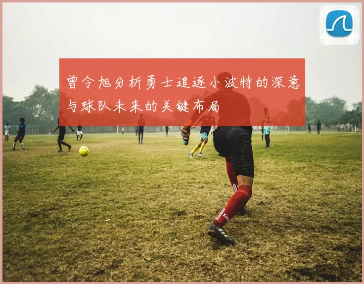 曾令旭分析勇士追逐小波特的深意与球队未来的关键布局