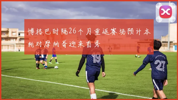 博格巴时隔26个月重返赛场预计本轮对摩纳哥迎来首秀