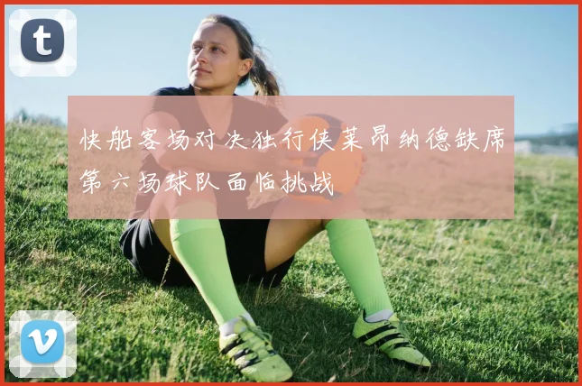 快船客场对决独行侠莱昂纳德缺席第六场球队面临挑战