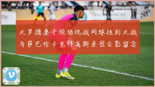 大罗携妻子现场观战网球性别大战与萨巴伦卡克耶高斯亲密合影留念