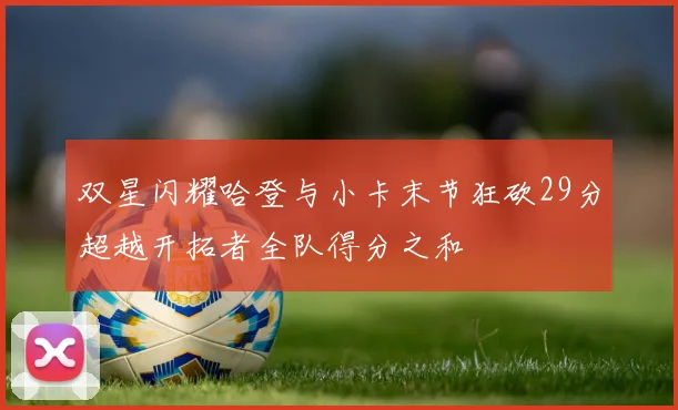 双星闪耀哈登与小卡末节狂砍29分超越开拓者全队得分之和