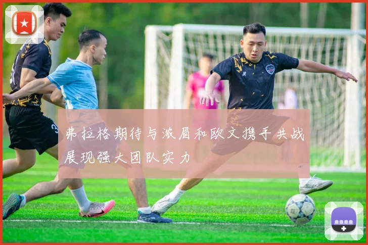 弗拉格期待与浓眉和欧文携手共战展现强大团队实力