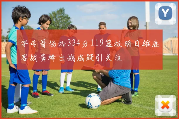 字母哥场均334分119篮板明日雄鹿客战黄蜂出战成疑引关注