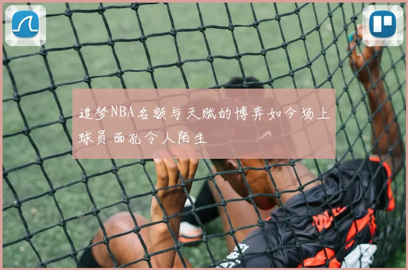 追梦NBA名额与天赋的博弈如今场上球员面孔令人陌生