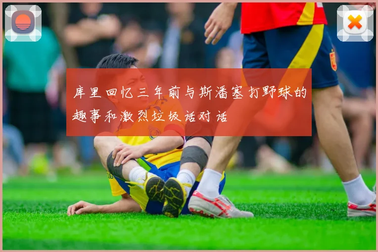 库里回忆三年前与斯潘塞打野球的趣事和激烈垃圾话对话