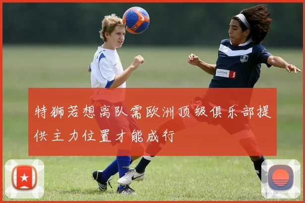 特狮若想离队需欧洲顶级俱乐部提供主力位置才能成行