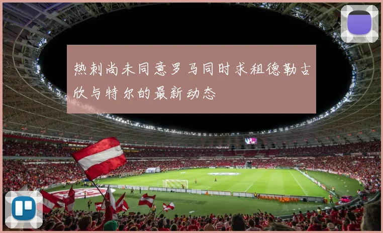 热刺尚未同意罗马同时求租德勒古欣与特尔的最新动态
