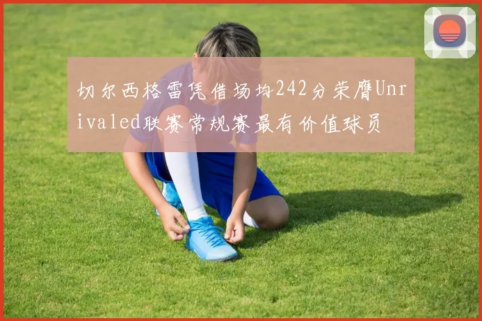 切尔西格雷凭借场均242分荣膺Unrivaled联赛常规赛最有价值球员