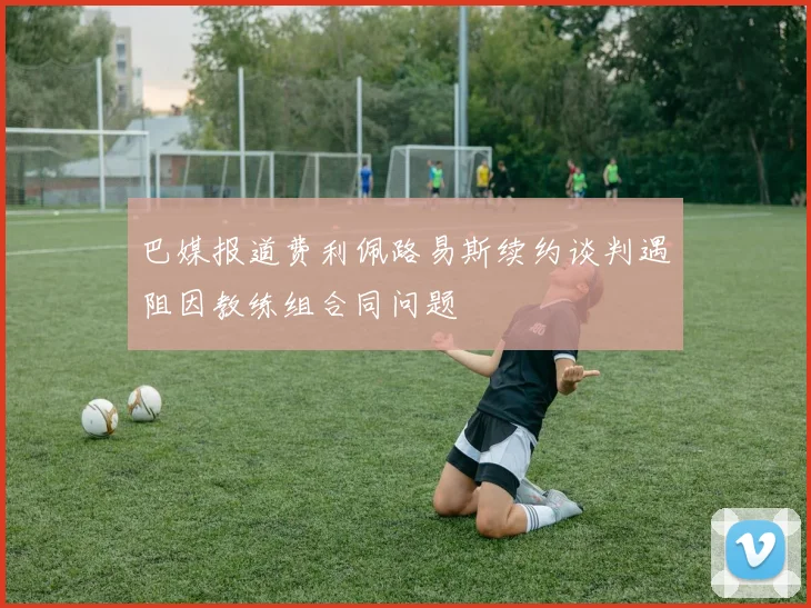 巴媒报道费利佩路易斯续约谈判遇阻因教练组合同问题
