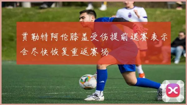 贾勒特阿伦膝盖受伤提前退赛表示会尽快恢复重返赛场